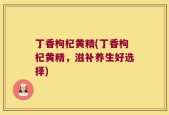 丁香枸杞黄精(丁香枸杞黄精，滋补养生好选择)