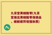 九膏堂黄精酸枣(九膏堂推出黄精酸枣保健品，缓解疲劳增强体质)