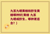 九蒸九晒黄精和野生黄精哪种好(黄精 九蒸九晒或野生，哪种更适合？)