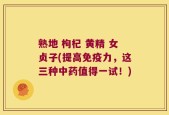 熟地 枸杞 黄精 女贞子(提高免疫力，这三种中药值得一试！)