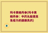 玛卡黄精丹参(玛卡黄精丹参：中药丸能提高免疫力的健康良药)