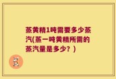 蒸黄精1吨需要多少蒸汽(蒸一吨黄精所需的蒸汽量是多少？)