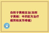 白附子黄精主治(白附子黄精：中药配方治疗疲劳和关节疼痛)