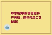 鄂恩施黄精(鄂恩施特产黄精，探寻传统工艺秘密)