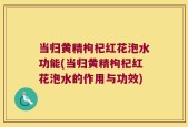 当归黄精枸杞红花泡水功能(当归黄精枸杞红花泡水的作用与功效)