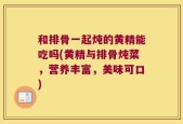 和排骨一起炖的黄精能吃吗(黄精与排骨炖菜，营养丰富，美味可口)