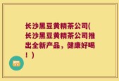 长沙黑豆黄精茶公司(长沙黑豆黄精茶公司推出全新产品，健康好喝！)