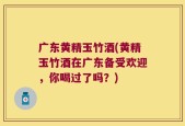 广东黄精玉竹酒(黄精玉竹酒在广东备受欢迎，你喝过了吗？)