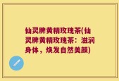 仙灵脾黄精玫瑰茶(仙灵脾黄精玫瑰茶：滋润身体，焕发自然美颜)