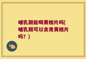 哺乳期能喝黄精片吗(哺乳期可以食用黄精片吗？)