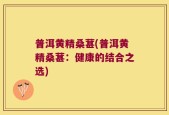 普洱黄精桑葚(普洱黄精桑葚：健康的结合之选)