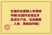 松猫药业鹿鞭人参黄精玛咖(松猫药业推出多款滋补产品，包括鹿鞭、人参、黄精和玛咖)