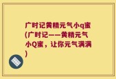 广时记黄精元气小q蜜(广时记——黄精元气小Q蜜，让你元气满满)