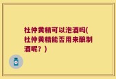 杜仲黄精可以泡酒吗(杜仲黄精能否用来酿制酒呢？)
