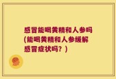 感冒能喝黄精和人参吗(能喝黄精和人参缓解感冒症状吗？)