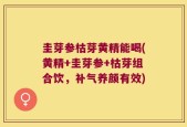 圭芽参枯芽黄精能喝(黄精+圭芽参+枯芽组合饮，补气养颜有效)