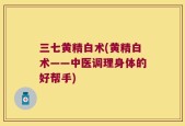 三七黄精白术(黄精白术——中医调理身体的好帮手)