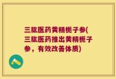 三肱医药黄精栀子参(三肱医药推出黄精栀子参，有效改善体质)