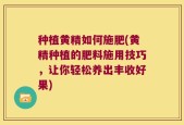 种植黄精如何施肥(黄精种植的肥料施用技巧，让你轻松养出丰收好果)