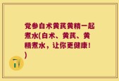 党参白术黄芪黄精一起煮水(白术、黄芪、黄精煮水，让你更健康！)