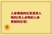 人参黄精枸杞茶是男人喝的(男人必喝的人参黄精枸杞茶)