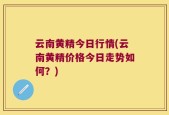 云南黄精今日行情(云南黄精价格今日走势如何？)