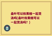 桑叶可以和黄精一起煲汤吗(桑叶和黄精可以一起煲汤吗？)