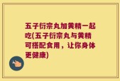 五子衍宗丸加黄精一起吃(五子衍宗丸与黄精可搭配食用，让你身体更健康)