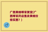 广西黄精哪家便宜(广西哪家药店售卖黄精价格实惠？)