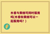 木香与黄精可同时服用吗(木香和黄精可以一起服用吗？)