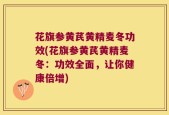 花旗参黄芪黄精麦冬功效(花旗参黄芪黄精麦冬：功效全面，让你健康倍增)