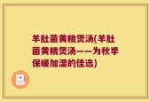 羊肚菌黄精煲汤(羊肚菌黄精煲汤——为秋季保暖加湿的佳选)