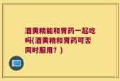 酒黄精能和胃药一起吃吗(酒黄精和胃药可否同时服用？)