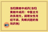 当归黄精中成药(当归黄精中成药：中医古方改良现代，调理女性月经不调、失眠问题的有效药物)