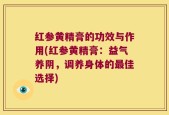 红参黄精膏的功效与作用(红参黄精膏：益气养阴，调养身体的最佳选择)