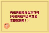 枸杞黄精能加合欢花吗(枸杞黄精与合欢花能否搭配使用？)