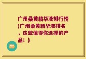 广州桑黄精华液排行榜(广州桑黄精华液排名，这些值得你选择的产品！)