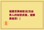 猪腰煲黄精做法(热血男人的秘密武器，猪腰黄精煲！)