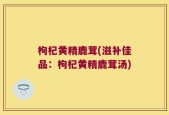 枸杞黄精鹿茸(滋补佳品：枸杞黄精鹿茸汤)