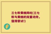 三七粉黄精同吃(三七粉与黄精的双重功效，值得尝试!)