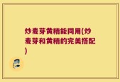 炒麦芽黄精能同用(炒麦芽和黄精的完美搭配)