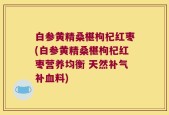 白参黄精桑椹枸杞红枣(白参黄精桑椹枸杞红枣营养均衡 天然补气补血料)
