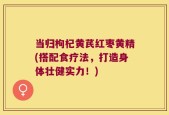 当归枸杞黄芪红枣黄精(搭配食疗法，打造身体壮健实力！)