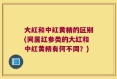 大红和中红黄精的区别(同属红参类的大红和中红黄精有何不同？)