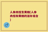 人参肉桂生黄精(人参肉桂和黄精的滋补组合)