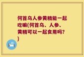 何首乌人参黄精能一起吃嘛(何首乌、人参、黄精可以一起食用吗？)