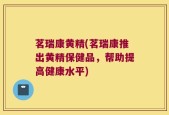 茗瑞康黄精(茗瑞康推出黄精保健品，帮助提高健康水平)