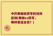 中药黄精和茯苓的功效区别(黄精vs茯苓，哪种更适合你？)