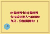 吃黄精苦卡拉(黄精苦卡拉成亚洲人气助消化良药，你值得拥有！)