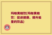 玛咖黄精饮(玛咖黄精饮：促进健康、提升能量的饮品)